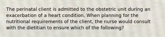 The perinatal client is admitted to the obstetric unit during an exacerbation of a heart condition. When planning for the nutritional requirements of the client, the nurse would consult with the dietitian to ensure which of the following?