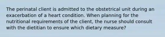 The perinatal client is admitted to the obstetrical unit during an exacerbation of a heart condition. When planning for the nutritional requirements of the client, the nurse should consult with the dietitian to ensure which dietary measure?