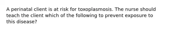 A perinatal client is at risk for toxoplasmosis. The nurse should teach the client which of the following to prevent exposure to this disease?