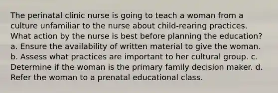 The perinatal clinic nurse is going to teach a woman from a culture unfamiliar to the nurse about child-rearing practices. What action by the nurse is best before planning the education? a. Ensure the availability of written material to give the woman. b. Assess what practices are important to her cultural group. c. Determine if the woman is the primary family decision maker. d. Refer the woman to a prenatal educational class.