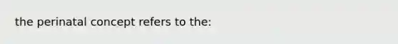 the perinatal concept refers to the: