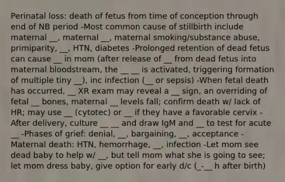 Perinatal loss: death of fetus from time of conception through end of NB period -Most common cause of stillbirth include maternal __, maternal __, maternal smoking/substance abuse, primiparity, __, HTN, diabetes -Prolonged retention of dead fetus can cause __ in mom (after release of __ from dead fetus into maternal bloodstream, the __ __ is activated, triggering formation of multiple tiny __), inc infection (__ or sepsis) -When fetal death has occurred, __ XR exam may reveal a __ sign, an overriding of fetal __ bones, maternal __ levels fall; confirm death w/ lack of HR; may use __ (cytotec) or __ if they have a favorable cervix -After delivery, culture __ __ and draw IgM and __ to test for acute __ -Phases of grief: denial, __, bargaining, __, acceptance - Maternal death: HTN, hemorrhage, __, infection -Let mom see dead baby to help w/ __, but tell mom what she is going to see; let mom dress baby, give option for early d/c (_-__ h after birth)