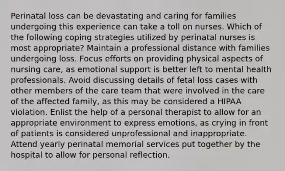 Perinatal loss can be devastating and caring for families undergoing this experience can take a toll on nurses. Which of the following coping strategies utilized by perinatal nurses is most appropriate? Maintain a professional distance with families undergoing loss. Focus efforts on providing physical aspects of nursing care, as emotional support is better left to mental health professionals. Avoid discussing details of fetal loss cases with other members of the care team that were involved in the care of the affected family, as this may be considered a HIPAA violation. Enlist the help of a personal therapist to allow for an appropriate environment to express emotions, as crying in front of patients is considered unprofessional and inappropriate. Attend yearly perinatal memorial services put together by the hospital to allow for personal reflection.