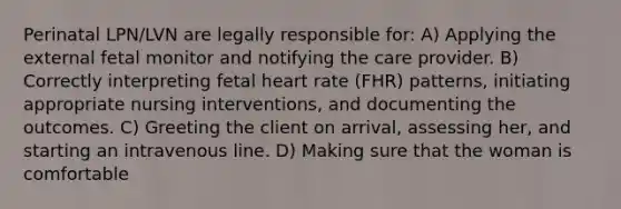 Perinatal LPN/LVN are legally responsible for: A) Applying the external fetal monitor and notifying the care provider. B) Correctly interpreting fetal heart rate (FHR) patterns, initiating appropriate nursing interventions, and documenting the outcomes. C) Greeting the client on arrival, assessing her, and starting an intravenous line. D) Making sure that the woman is comfortable