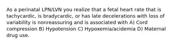 As a perinatal LPN/LVN you realize that a fetal heart rate that is tachycardic, is bradycardic, or has late decelerations with loss of variability is nonreassuring and is associated with A) Cord compression B) Hypotension C) Hypoxemia/acidemia D) Maternal drug use.