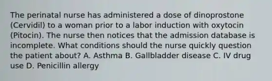 The perinatal nurse has administered a dose of dinoprostone (Cervidil) to a woman prior to a labor induction with oxytocin (Pitocin). The nurse then notices that the admission database is incomplete. What conditions should the nurse quickly question the patient about? A. Asthma B. Gallbladder disease C. IV drug use D. Penicillin allergy