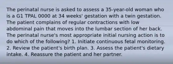 The perinatal nurse is asked to assess a 35-year-old woman who is a G1 TPAL 0000 at 34 weeks' gestation with a twin gestation. The patient complains of regular contractions with low abdominal pain that moves into the lumbar section of her back. The perinatal nurse's most appropriate initial nursing action is to do which of the following? 1. Initiate continuous fetal monitoring. 2. Review the patient's birth plan. 3. Assess the patient's dietary intake. 4. Reassure the patient and her partner.