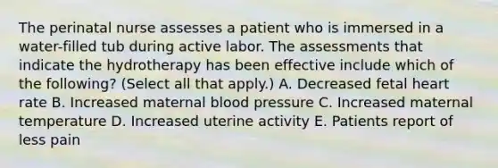 The perinatal nurse assesses a patient who is immersed in a water-filled tub during active labor. The assessments that indicate the hydrotherapy has been effective include which of the following? (Select all that apply.) A. Decreased fetal heart rate B. Increased maternal blood pressure C. Increased maternal temperature D. Increased uterine activity E. Patients report of less pain