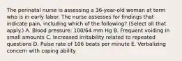 The perinatal nurse is assessing a 36-year-old woman at term who is in early labor. The nurse assesses for findings that indicate pain, including which of the following? (Select all that apply.) A. Blood pressure: 100/64 mm Hg B. Frequent voiding in small amounts C. Increased irritability related to repeated questions D. Pulse rate of 106 beats per minute E. Verbalizing concern with coping ability