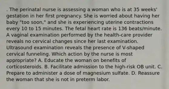 . The perinatal nurse is assessing a woman who is at 35 weeks' gestation in her first pregnancy. She is worried about having her baby "too soon," and she is experiencing uterine contractions every 10 to 15 minutes. The fetal heart rate is 136 beats/minute. A vaginal examination performed by the health-care provider reveals no cervical changes since her last examination. Ultrasound examination reveals the presence of V-shaped cervical funneling. Which action by the nurse is most appropriate? A. Educate the woman on benefits of corticosteroids. B. Facilitate admission to the high-risk OB unit. C. Prepare to administer a dose of magnesium sulfate. D. Reassure the woman that she is not in preterm labor.