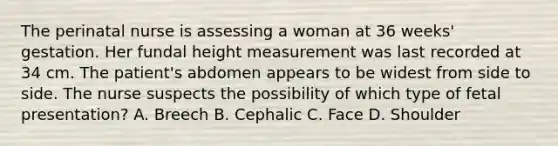 The perinatal nurse is assessing a woman at 36 weeks' gestation. Her fundal height measurement was last recorded at 34 cm. The patient's abdomen appears to be widest from side to side. The nurse suspects the possibility of which type of fetal presentation? A. Breech B. Cephalic C. Face D. Shoulder