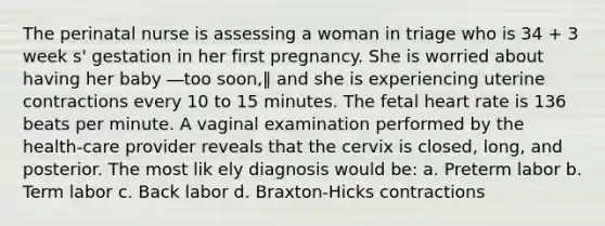 The perinatal nurse is assessing a woman in triage who is 34 + 3 week s' gestation in her first pregnancy. She is worried about having her baby ―too soon,‖ and she is experiencing uterine contractions every 10 to 15 minutes. The fetal heart rate is 136 beats per minute. A vaginal examination performed by the health-care provider reveals that the cervix is closed, long, and posterior. The most lik ely diagnosis would be: a. Preterm labor b. Term labor c. Back labor d. Braxton-Hicks contractions