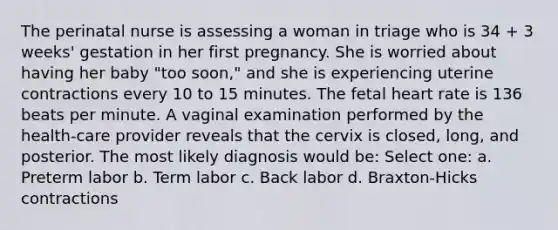 The perinatal nurse is assessing a woman in triage who is 34 + 3 weeks' gestation in her first pregnancy. She is worried about having her baby "too soon," and she is experiencing uterine contractions every 10 to 15 minutes. The fetal heart rate is 136 beats per minute. A vaginal examination performed by the health-care provider reveals that the cervix is closed, long, and posterior. The most likely diagnosis would be: Select one: a. Preterm labor b. Term labor c. Back labor d. Braxton-Hicks contractions