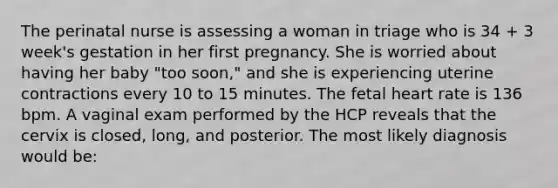 The perinatal nurse is assessing a woman in triage who is 34 + 3 week's gestation in her first pregnancy. She is worried about having her baby "too soon," and she is experiencing uterine contractions every 10 to 15 minutes. The fetal heart rate is 136 bpm. A vaginal exam performed by the HCP reveals that the cervix is closed, long, and posterior. The most likely diagnosis would be: