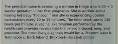 The perinatal nurse is assessing a woman in triage who is 34 + 3 weeks' gestation in her first pregnancy. She is worried about having her baby "too soon," and she is experiencing uterine contractions every 10 to 15 minutes. The fetal heart rate is 136 beats per minute. A vaginal examination performed by the health-care provider reveals that the cervix is closed, long, and posterior. The most likely diagnosis would be: a. Preterm labor b. Term labor c. Back labor d. Braxton-Hicks contractions