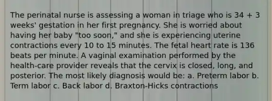 The perinatal nurse is assessing a woman in triage who is 34 + 3 weeks' gestation in her first pregnancy. She is worried about having her baby "too soon," and she is experiencing uterine contractions every 10 to 15 minutes. The fetal heart rate is 136 beats per minute. A vaginal examination performed by the health-care provider reveals that the cervix is closed, long, and posterior. The most likely diagnosis would be: a. Preterm labor b. Term labor c. Back labor d. Braxton-Hicks contractions