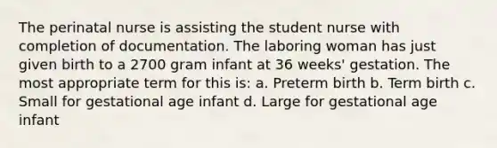 The perinatal nurse is assisting the student nurse with completion of documentation. The laboring woman has just given birth to a 2700 gram infant at 36 weeks' gestation. The most appropriate term for this is: a. Preterm birth b. Term birth c. Small for gestational age infant d. Large for gestational age infant