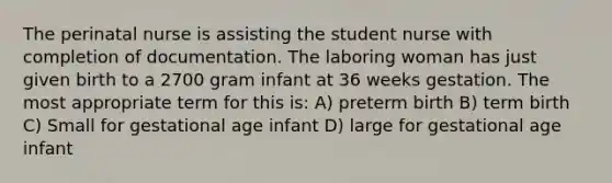 The perinatal nurse is assisting the student nurse with completion of documentation. The laboring woman has just given birth to a 2700 gram infant at 36 weeks gestation. The most appropriate term for this is: A) preterm birth B) term birth C) Small for gestational age infant D) large for gestational age infant