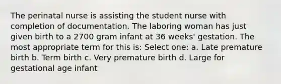 The perinatal nurse is assisting the student nurse with completion of documentation. The laboring woman has just given birth to a 2700 gram infant at 36 weeks' gestation. The most appropriate term for this is: Select one: a. Late premature birth b. Term birth c. Very premature birth d. Large for gestational age infant