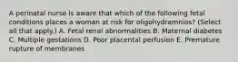 A perinatal nurse is aware that which of the following fetal conditions places a woman at risk for oligohydramnios? (Select all that apply.) A. Fetal renal abnormalities B. Maternal diabetes C. Multiple gestations D. Poor placental perfusion E. Premature rupture of membranes