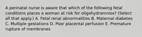 A perinatal nurse is aware that which of the following fetal conditions places a woman at risk for oligohydramnios? (Select all that apply.) A. Fetal renal abnormalities B. Maternal diabetes C. Multiple gestations D. Poor placental perfusion E. Premature rupture of membranes