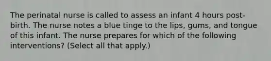 The perinatal nurse is called to assess an infant 4 hours post-birth. The nurse notes a blue tinge to the lips, gums, and tongue of this infant. The nurse prepares for which of the following interventions? (Select all that apply.)