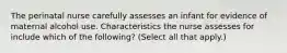 The perinatal nurse carefully assesses an infant for evidence of maternal alcohol use. Characteristics the nurse assesses for include which of the following? (Select all that apply.)