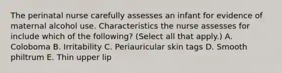 The perinatal nurse carefully assesses an infant for evidence of maternal alcohol use. Characteristics the nurse assesses for include which of the following? (Select all that apply.) A. Coloboma B. Irritability C. Periauricular skin tags D. Smooth philtrum E. Thin upper lip