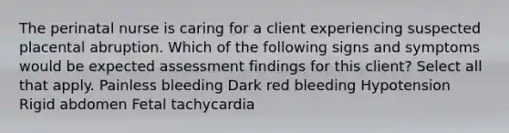 The perinatal nurse is caring for a client experiencing suspected placental abruption. Which of the following signs and symptoms would be expected assessment findings for this client? Select all that apply. Painless bleeding Dark red bleeding Hypotension Rigid abdomen Fetal tachycardia