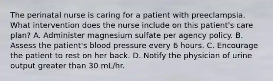 The perinatal nurse is caring for a patient with preeclampsia. What intervention does the nurse include on this patient's care plan? A. Administer magnesium sulfate per agency policy. B. Assess the patient's blood pressure every 6 hours. C. Encourage the patient to rest on her back. D. Notify the physician of urine output greater than 30 mL/hr.