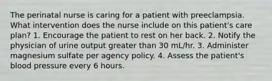 The perinatal nurse is caring for a patient with preeclampsia. What intervention does the nurse include on this patient's care plan? 1. Encourage the patient to rest on her back. 2. Notify the physician of urine output greater than 30 mL/hr. 3. Administer magnesium sulfate per agency policy. 4. Assess the patient's blood pressure every 6 hours.