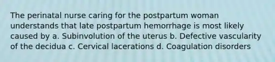 The perinatal nurse caring for the postpartum woman understands that late postpartum hemorrhage is most likely caused by a. Subinvolution of the uterus b. Defective vascularity of the decidua c. Cervical lacerations d. Coagulation disorders