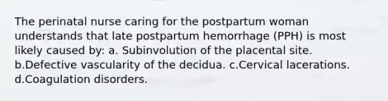 The perinatal nurse caring for the postpartum woman understands that late postpartum hemorrhage (PPH) is most likely caused by: a. Subinvolution of the placental site. b.Defective vascularity of the decidua. c.Cervical lacerations. d.Coagulation disorders.