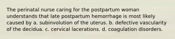 The perinatal nurse caring for the postpartum woman understands that late postpartum hemorrhage is most likely caused by a. subinvolution of the uterus. b. defective vascularity of the decidua. c. cervical lacerations. d. coagulation disorders.