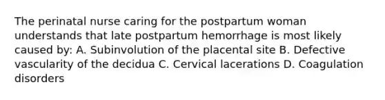 The perinatal nurse caring for the postpartum woman understands that late postpartum hemorrhage is most likely caused by: A. Subinvolution of the placental site B. Defective vascularity of the decidua C. Cervical lacerations D. Coagulation disorders