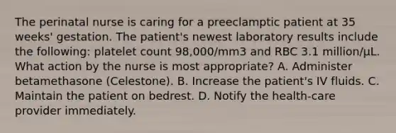 The perinatal nurse is caring for a preeclamptic patient at 35 weeks' gestation. The patient's newest laboratory results include the following: platelet count 98,000/mm3 and RBC 3.1 million/µL. What action by the nurse is most appropriate? A. Administer betamethasone (Celestone). B. Increase the patient's IV fluids. C. Maintain the patient on bedrest. D. Notify the health-care provider immediately.