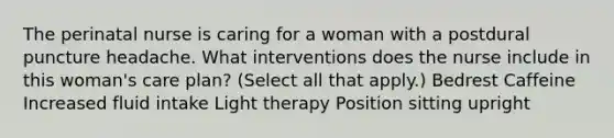 The perinatal nurse is caring for a woman with a postdural puncture headache. What interventions does the nurse include in this woman's care plan? (Select all that apply.) Bedrest Caffeine Increased fluid intake Light therapy Position sitting upright