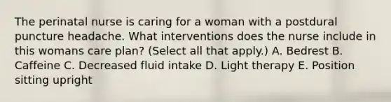 The perinatal nurse is caring for a woman with a postdural puncture headache. What interventions does the nurse include in this womans care plan? (Select all that apply.) A. Bedrest B. Caffeine C. Decreased fluid intake D. Light therapy E. Position sitting upright