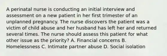 A perinatal nurse is conducting an initial interview and assessment on a new patient in her first trimester of an unplanned pregnancy. The nurse discovers the patient was a victim of child abuse and her husband has left her and returned several times. The nurse should assess this patient for what other issue as the priority? A. Financial concerns B. Homelessness C. Intimate partner abuse D. Social isolation