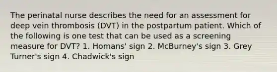 The perinatal nurse describes the need for an assessment for deep vein thrombosis (DVT) in the postpartum patient. Which of the following is one test that can be used as a screening measure for DVT? 1. Homans' sign 2. McBurney's sign 3. Grey Turner's sign 4. Chadwick's sign