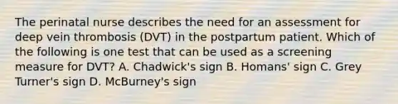 The perinatal nurse describes the need for an assessment for deep vein thrombosis (DVT) in the postpartum patient. Which of the following is one test that can be used as a screening measure for DVT? A. Chadwick's sign B. Homans' sign C. Grey Turner's sign D. McBurney's sign