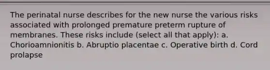 The perinatal nurse describes for the new nurse the various risks associated with prolonged premature preterm rupture of membranes. These risks include (select all that apply): a. Chorioamnionitis b. Abruptio placentae c. Operative birth d. Cord prolapse