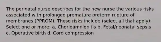 The perinatal nurse describes for the new nurse the various risks associated with prolonged premature preterm rupture of membranes (PPROM). These risks include (select all that apply): Select one or more: a. Chorioamnionitis b. Fetal/neonatal sepsis c. Operative birth d. Cord compression