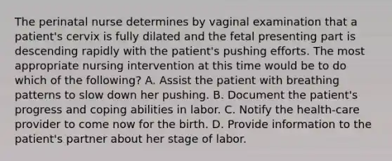 The perinatal nurse determines by vaginal examination that a patient's cervix is fully dilated and the fetal presenting part is descending rapidly with the patient's pushing efforts. The most appropriate nursing intervention at this time would be to do which of the following? A. Assist the patient with breathing patterns to slow down her pushing. B. Document the patient's progress and coping abilities in labor. C. Notify the health-care provider to come now for the birth. D. Provide information to the patient's partner about her stage of labor.