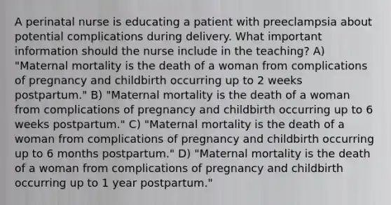 A perinatal nurse is educating a patient with preeclampsia about potential complications during delivery. What important information should the nurse include in the teaching? A) "Maternal mortality is the death of a woman from complications of pregnancy and childbirth occurring up to 2 weeks postpartum." B) "Maternal mortality is the death of a woman from complications of pregnancy and childbirth occurring up to 6 weeks postpartum." C) "Maternal mortality is the death of a woman from complications of pregnancy and childbirth occurring up to 6 months postpartum." D) "Maternal mortality is the death of a woman from complications of pregnancy and childbirth occurring up to 1 year postpartum."