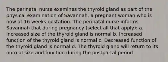 The perinatal nurse examines the thyroid gland as part of the physical examination of Savannah, a pregnant woman who is now at 16 weeks gestation. The perinatal nurse informs Savannah that during pregnancy (select all that apply): a. Increased size of the thyroid gland is normal b. Increased function of the thyroid gland is normal c. Decreased function of the thyroid gland is normal d. The thyroid gland will return to its normal size and function during the postpartal period