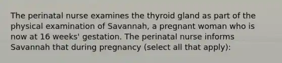 The perinatal nurse examines the thyroid gland as part of the physical examination of Savannah, a pregnant woman who is now at 16 weeks' gestation. The perinatal nurse informs Savannah that during pregnancy (select all that apply):