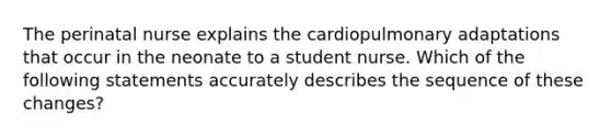 The perinatal nurse explains the cardiopulmonary adaptations that occur in the neonate to a student nurse. Which of the following statements accurately describes the sequence of these changes?