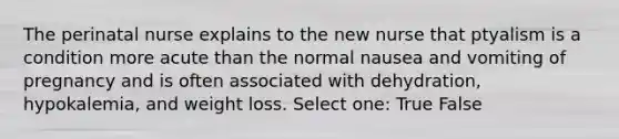 The perinatal nurse explains to the new nurse that ptyalism is a condition more acute than the normal nausea and vomiting of pregnancy and is often associated with dehydration, hypokalemia, and weight loss. Select one: True False