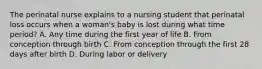 The perinatal nurse explains to a nursing student that perinatal loss occurs when a woman's baby is lost during what time period? A. Any time during the first year of life B. From conception through birth C. From conception through the first 28 days after birth D. During labor or delivery